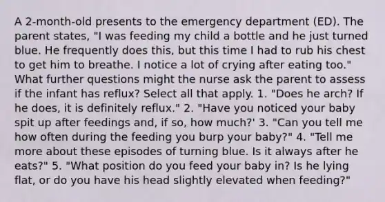 A 2-month-old presents to the emergency department (ED). The parent states, "I was feeding my child a bottle and he just turned blue. He frequently does this, but this time I had to rub his chest to get him to breathe. I notice a lot of crying after eating too." What further questions might the nurse ask the parent to assess if the infant has reflux? Select all that apply. 1. "Does he arch? If he does, it is definitely reflux." 2. "Have you noticed your baby spit up after feedings and, if so, how much?' 3. "Can you tell me how often during the feeding you burp your baby?" 4. "Tell me more about these episodes of turning blue. Is it always after he eats?" 5. "What position do you feed your baby in? Is he lying flat, or do you have his head slightly elevated when feeding?"