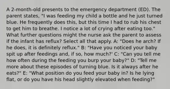 A 2-month-old presents to the emergency department (ED). The parent states, "I was feeding my child a bottle and he just turned blue. He frequently does this, but this time I had to rub his chest to get him to breathe. I notice a lot of crying after eating too." What further questions might the nurse ask the parent to assess if the infant has reflux? Select all that apply. A: "Does he arch? If he does, it is definitely reflux." B: "Have you noticed your baby spit up after feedings and, if so, how much?' C: "Can you tell me how often during the feeding you burp your baby?" D: "Tell me more about these episodes of turning blue. Is it always after he eats?" E: "What position do you feed your baby in? Is he lying flat, or do you have his head slightly elevated when feeding?"