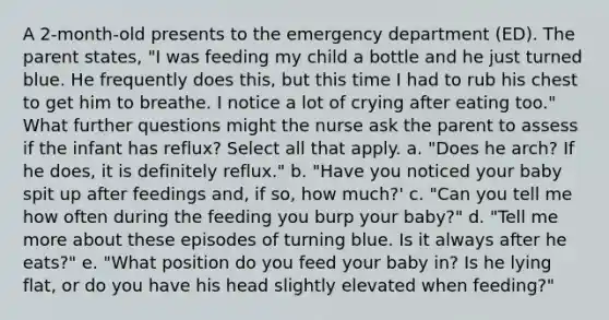 A 2-month-old presents to the emergency department (ED). The parent states, "I was feeding my child a bottle and he just turned blue. He frequently does this, but this time I had to rub his chest to get him to breathe. I notice a lot of crying after eating too." What further questions might the nurse ask the parent to assess if the infant has reflux? Select all that apply. a. "Does he arch? If he does, it is definitely reflux." b. "Have you noticed your baby spit up after feedings and, if so, how much?' c. "Can you tell me how often during the feeding you burp your baby?" d. "Tell me more about these episodes of turning blue. Is it always after he eats?" e. "What position do you feed your baby in? Is he lying flat, or do you have his head slightly elevated when feeding?"