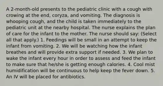 A 2-month-old presents to the pediatric clinic with a cough with crowing at the end, coryza, and vomiting. The diagnosis is whooping cough, and the child is taken immediately to the pediatric unit at the nearby hospital. The nurse explains the plan of care for the infant to the mother. The nurse should say: (Select all that apply.) 1. Feedings will be small in an attempt to keep the infant from vomiting. 2. We will be watching how the infant breathes and will provide extra support if needed. 3. We plan to wake the infant every hour in order to assess and feed the infant to make sure that he/she is getting enough calories. 4. Cool mist humidification will be continuous to help keep the fever down. 5. An IV will be placed for antibiotics.