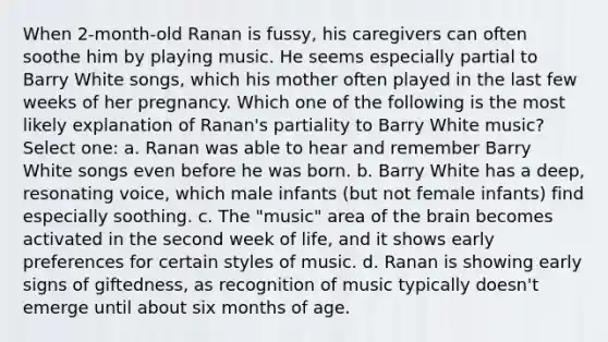 When 2-month-old Ranan is fussy, his caregivers can often soothe him by playing music. He seems especially partial to Barry White songs, which his mother often played in the last few weeks of her pregnancy. Which one of the following is the most likely explanation of Ranan's partiality to Barry White music? Select one: a. Ranan was able to hear and remember Barry White songs even before he was born. b. Barry White has a deep, resonating voice, which male infants (but not female infants) find especially soothing. c. The "music" area of the brain becomes activated in the second week of life, and it shows early preferences for certain styles of music. d. Ranan is showing early signs of giftedness, as recognition of music typically doesn't emerge until about six months of age.