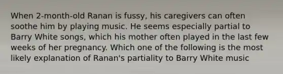 When 2-month-old Ranan is fussy, his caregivers can often soothe him by playing music. He seems especially partial to Barry White songs, which his mother often played in the last few weeks of her pregnancy. Which one of the following is the most likely explanation of Ranan's partiality to Barry White music