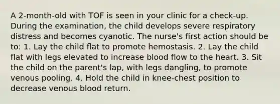 A 2-month-old with TOF is seen in your clinic for a check-up. During the examination, the child develops severe respiratory distress and becomes cyanotic. The nurse's ﬁrst action should be to: 1. Lay the child ﬂat to promote hemostasis. 2. Lay the child ﬂat with legs elevated to increase blood ﬂow to the heart. 3. Sit the child on the parent's lap, with legs dangling, to promote venous pooling. 4. Hold the child in knee-chest position to decrease venous blood return.