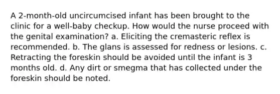 A 2-month-old uncircumcised infant has been brought to the clinic for a well-baby checkup. How would the nurse proceed with the genital examination? a. Eliciting the cremasteric reflex is recommended. b. The glans is assessed for redness or lesions. c. Retracting the foreskin should be avoided until the infant is 3 months old. d. Any dirt or smegma that has collected under the foreskin should be noted.