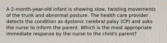 A 2-month-year-old infant is showing slow, twisting movements of the trunk and abnormal posture. The health care provider detects the condition as dystonic cerebral palsy (CP) and asks the nurse to inform the parent. Which is the most appropriate immediate response by the nurse to the child's parent?