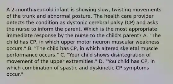 A 2-month-year-old infant is showing slow, twisting movements of the trunk and abnormal posture. The health care provider detects the condition as dystonic cerebral palsy (CP) and asks the nurse to inform the parent. Which is the most appropriate immediate response by the nurse to the child's parent? A. "The child has CP, in which upper motor neuron muscular weakness occurs." B. "The child has CP, in which altered skeletal muscle performance occurs." C. "Your child shows disintegration of movement of the upper extremities." D. "You child has CP, in which combination of spastic and dyskinetic CP symptoms occur."