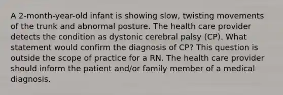 A 2-month-year-old infant is showing slow, twisting movements of the trunk and abnormal posture. The health care provider detects the condition as dystonic cerebral palsy (CP). What statement would confirm the diagnosis of CP? This question is outside the scope of practice for a RN. The health care provider should inform the patient and/or family member of a medical diagnosis.