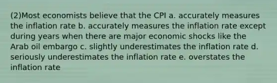 (2)Most economists believe that the CPI a. accurately measures the inflation rate b. accurately measures the inflation rate except during years when there are major economic shocks like the Arab oil embargo c. slightly underestimates the inflation rate d. seriously underestimates the inflation rate e. overstates the inflation rate