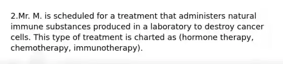 2.Mr. M. is scheduled for a treatment that administers natural immune substances produced in a laboratory to destroy cancer cells. This type of treatment is charted as (hormone therapy, chemotherapy, immunotherapy).