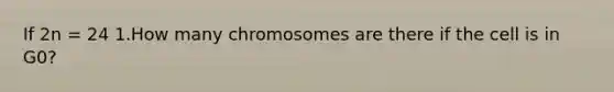 If 2n = 24 1.How many chromosomes are there if the cell is in G0?