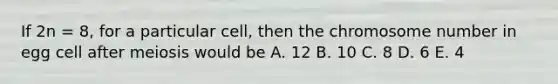 If 2n = 8, for a particular cell, then the chromosome number in egg cell after meiosis would be A. 12 B. 10 C. 8 D. 6 E. 4