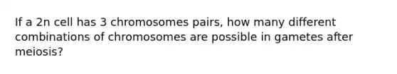 If a 2n cell has 3 chromosomes pairs, how many different combinations of chromosomes are possible in gametes after meiosis?