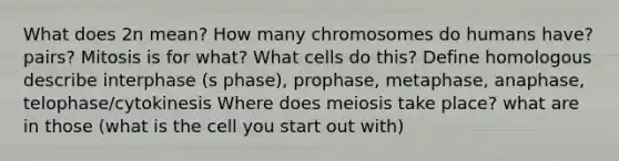 What does 2n mean? How many chromosomes do humans have? pairs? Mitosis is for what? What cells do this? Define homologous describe interphase (s phase), prophase, metaphase, anaphase, telophase/cytokinesis Where does meiosis take place? what are in those (what is the cell you start out with)