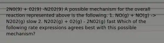 2N0(9) + 02(9) -N202(9) A possible mechanism for the overall reaction represented above is the following. 1. NO(g) + NO(g) -> N202(g) slow 2. N202(g) + 02(g) - 2N02(g) fast Which of the following rate expressions agrees best with this possible mechanism?