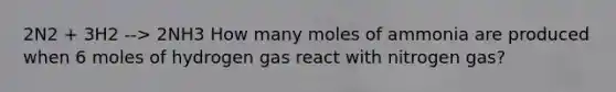 2N2 + 3H2 --> 2NH3 How many moles of ammonia are produced when 6 moles of hydrogen gas react with nitrogen gas?