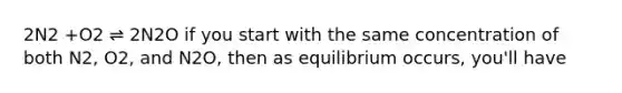 2N2 +O2 ⇌ 2N2O if you start with the same concentration of both N2, O2, and N2O, then as equilibrium occurs, you'll have