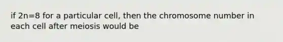 if 2n=8 for a particular cell, then the chromosome number in each cell after meiosis would be