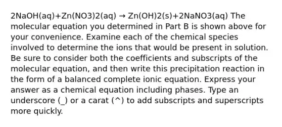 2NaOH(aq)+Zn(NO3)2(aq) → Zn(OH)2(s)+2NaNO3(aq) The molecular equation you determined in Part B is shown above for your convenience. Examine each of the chemical species involved to determine the ions that would be present in solution. Be sure to consider both the coefficients and subscripts of the molecular equation, and then write this precipitation reaction in the form of a balanced complete ionic equation. Express your answer as a chemical equation including phases. Type an underscore (_) or a carat (^) to add subscripts and superscripts more quickly.