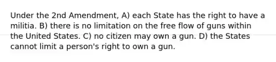 Under the 2nd Amendment, A) each State has the right to have a militia. B) there is no limitation on the free flow of guns within the United States. C) no citizen may own a gun. D) the States cannot limit a person's right to own a gun.