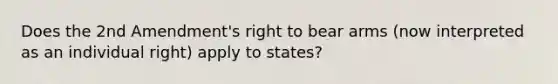 Does the 2nd Amendment's right to bear arms (now interpreted as an individual right) apply to states?