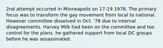 2nd attempt occurred in Minneapolis on 17-19 1978. The primary focus was to transform the gay movement from local to national. However committee dissolved in Oct. '78 due to internal disagreements. Harvey Milk had been on the committee and too control for the plans. he gathered support from local DC groups before he was assassinated.