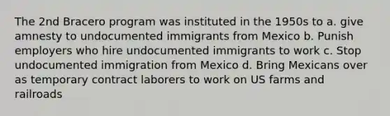 The 2nd Bracero program was instituted in the 1950s to a. give amnesty to undocumented immigrants from Mexico b. Punish employers who hire undocumented immigrants to work c. Stop undocumented immigration from Mexico d. Bring Mexicans over as temporary contract laborers to work on US farms and railroads