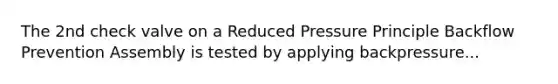 The 2nd check valve on a Reduced Pressure Principle Backflow Prevention Assembly is tested by applying backpressure...