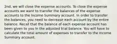 2nd, we will close the expense accounts. To close the expense accounts we want to transfer the balances of the expense accounts to the Income Summary account. In order to transfer the​ balances, you need to decrease each account by the entire balance. Recall that the balance of each expense account has been given to you in the adjusted trial balance. You will have to calculate the total amount of expenses to transfer to the Income Summary account.