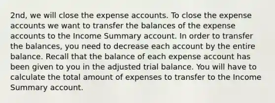 2nd, we will close the expense accounts. To close the expense accounts we want to transfer the balances of the expense accounts to the Income Summary account. In order to transfer the​ balances, you need to decrease each account by the entire balance. Recall that the balance of each expense account has been given to you in the adjusted trial balance. You will have to calculate the total amount of expenses to transfer to the Income Summary account.