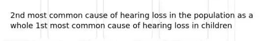 2nd most common cause of hearing loss in the population as a whole 1st most common cause of hearing loss in children