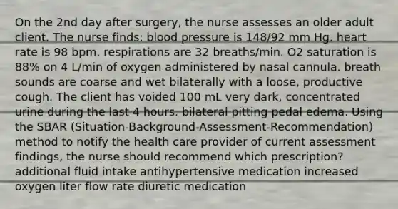 On the 2nd day after surgery, the nurse assesses an older adult client. The nurse finds: blood pressure is 148/92 mm Hg. heart rate is 98 bpm. respirations are 32 breaths/min. O2 saturation is 88% on 4 L/min of oxygen administered by nasal cannula. breath sounds are coarse and wet bilaterally with a loose, productive cough. The client has voided 100 mL very dark, concentrated urine during the last 4 hours. bilateral pitting pedal edema. Using the SBAR (Situation-Background-Assessment-Recommendation) method to notify the health care provider of current assessment findings, the nurse should recommend which prescription? additional fluid intake antihypertensive medication increased oxygen liter flow rate diuretic medication