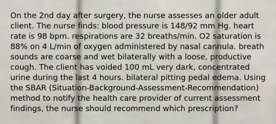 On the 2nd day after surgery, the nurse assesses an older adult client. The nurse finds: blood pressure is 148/92 mm Hg. heart rate is 98 bpm. respirations are 32 breaths/min. O2 saturation is 88% on 4 L/min of oxygen administered by nasal cannula. breath sounds are coarse and wet bilaterally with a loose, productive cough. The client has voided 100 mL very dark, concentrated urine during the last 4 hours. bilateral pitting pedal edema. Using the SBAR (Situation-Background-Assessment-Recommendation) method to notify the health care provider of current assessment findings, the nurse should recommend which prescription?