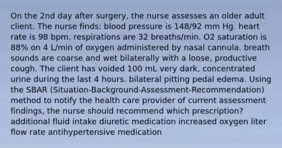 On the 2nd day after surgery, the nurse assesses an older adult client. The nurse finds: blood pressure is 148/92 mm Hg. heart rate is 98 bpm. respirations are 32 breaths/min. O2 saturation is 88% on 4 L/min of oxygen administered by nasal cannula. breath sounds are coarse and wet bilaterally with a loose, productive cough. The client has voided 100 mL very dark, concentrated urine during the last 4 hours. bilateral pitting pedal edema. Using the SBAR (Situation-Background-Assessment-Recommendation) method to notify the health care provider of current assessment findings, the nurse should recommend which prescription? additional fluid intake diuretic medication increased oxygen liter flow rate antihypertensive medication