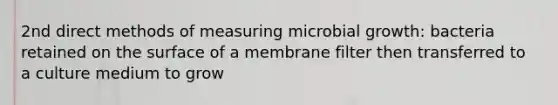 2nd direct methods of measuring microbial growth: bacteria retained on the surface of a membrane filter then transferred to a culture medium to grow