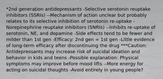 *2nd generation antidepressants -Selective serotonin reuptake inhibitors (SSRIs) --Mechanism of action unclear but probably relates to its selective inhibition of serotonin re-uptake -Norepinephrine reuptake inhibitors (SNRIs) --Inhibits re-uptake of serotonin, NE, and dopamine -Side effects tend to be fewer and milder than 1st gen -Efficacy: 2nd gen = 1st gen -Little evidence of long-term efficacy after discontinuing the drug ***Caution: Antidepressants may increase risk of suicidal ideation and behavior in kids and teens -Possible explanation: Physical symptoms may improve before mood lifts --More energy for acting on suicidal thoughts -Avoid entirely in young people?