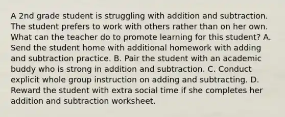 A 2nd grade student is struggling with addition and subtraction. The student prefers to work with others rather than on her own. What can the teacher do to promote learning for this student? A. Send the student home with additional homework with adding and subtraction practice. B. Pair the student with an academic buddy who is strong in addition and subtraction. C. Conduct explicit whole group instruction on adding and subtracting. D. Reward the student with extra social time if she completes her addition and subtraction worksheet.