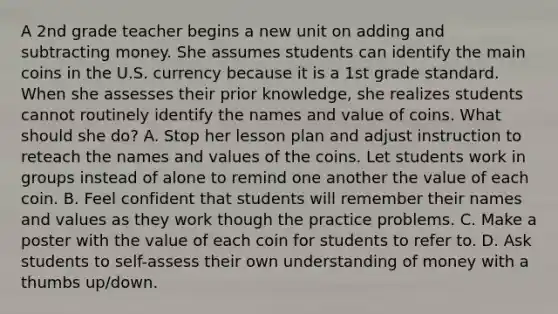 A 2nd grade teacher begins a new unit on adding and subtracting money. She assumes students can identify the main coins in the U.S. currency because it is a 1st grade standard. When she assesses their prior knowledge, she realizes students cannot routinely identify the names and value of coins. What should she do? A. Stop her lesson plan and adjust instruction to reteach the names and values of the coins. Let students work in groups instead of alone to remind one another the value of each coin. B. Feel confident that students will remember their names and values as they work though the practice problems. C. Make a poster with the value of each coin for students to refer to. D. Ask students to self-assess their own understanding of money with a thumbs up/down.