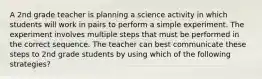 A 2nd grade teacher is planning a science activity in which students will work in pairs to perform a simple experiment. The experiment involves multiple steps that must be performed in the correct sequence. The teacher can best communicate these steps to 2nd grade students by using which of the following strategies?