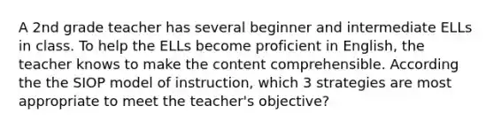 A 2nd grade teacher has several beginner and intermediate ELLs in class. To help the ELLs become proficient in English, the teacher knows to make the content comprehensible. According the the SIOP model of instruction, which 3 strategies are most appropriate to meet the teacher's objective?