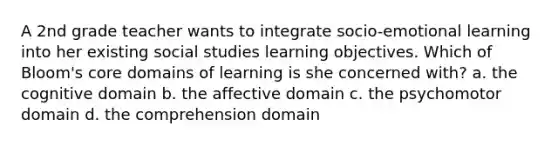 A 2nd grade teacher wants to integrate socio-emotional learning into her existing social studies learning objectives. Which of Bloom's core domains of learning is she concerned with? a. the cognitive domain b. the affective domain c. the psychomotor domain d. the comprehension domain