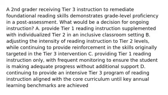 A 2nd grader receiving Tier 3 instruction to remediate foundational reading skills demonstrates grade-level proficiency in a post-assessment. What would be a decision for ongoing instruction? A. provide Tier 1 reading instruction supplemented with individualized Tier 2 in an inclusive classroom setting B. adjusting the intensity of reading instruction to Tier 2 levels, while continuing to provide reinforcement in the skills originally targeted in the Tier 3 intervention C. providing Tier 1 reading instruction only, with frequent monitoring to ensure the student is making adequate progress without additional support D. continuing to provide an intensive Tier 3 program of reading instruction aligned with the core curriculum until key annual learning benchmarks are achieved