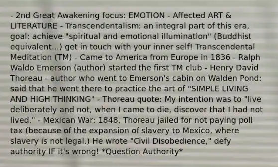 - 2nd Great Awakening focus: EMOTION - Affected ART & LITERATURE - Transcendentalism: an integral part of this era, goal: achieve "spiritual and emotional illumination" (Buddhist equivalent...) get in touch with your inner self! Transcendental Meditation (TM) - Came to America from Europe in 1836 - Ralph Waldo Emerson (author) started the first TM club - Henry David Thoreau - author who went to Emerson's cabin on Walden Pond: said that he went there to practice the art of "SIMPLE LIVING AND HIGH THINKING" - Thoreau quote: My intention was to "live deliberately and not, when I came to die, discover that I had not lived." - Mexican War: 1848, Thoreau jailed for not paying poll tax (because of the expansion of slavery to Mexico, where slavery is not legal.) He wrote "Civil Disobedience," defy authority IF it's wrong! *Question Authority*