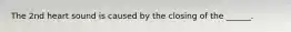 The 2nd heart sound is caused by the closing of the ______.