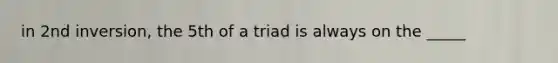 in 2nd inversion, the 5th of a triad is always on the _____