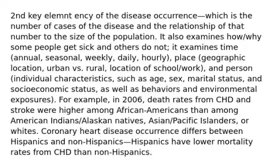 2nd key elemnt ency of the disease occurrence—which is the number of cases of the disease and the relationship of that number to the size of the population. It also examines how/why some people get sick and others do not; it examines time (annual, seasonal, weekly, daily, hourly), place (geographic location, urban vs. rural, location of school/work), and person (individual characteristics, such as age, sex, marital status, and socioeconomic status, as well as behaviors and environmental exposures). For example, in 2006, death rates from CHD and stroke were higher among African-Americans than among American Indians/Alaskan natives, Asian/Pacific Islanders, or whites. Coronary heart disease occurrence differs between Hispanics and non-Hispanics—Hispanics have lower mortality rates from CHD than non-Hispanics.