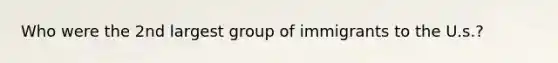 Who were the 2nd largest group of immigrants to the U.s.?