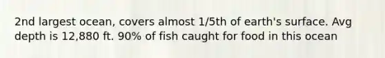 2nd largest ocean, covers almost 1/5th of earth's surface. Avg depth is 12,880 ft. 90% of fish caught for food in this ocean