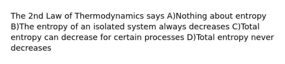 The 2nd Law of Thermodynamics says A)Nothing about entropy B)The entropy of an isolated system always decreases C)Total entropy can decrease for certain processes D)Total entropy never decreases