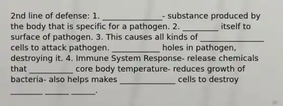 2nd line of defense: 1. _______________- substance produced by the body that is specific for a pathogen. 2. _________ itself to surface of pathogen. 3. This causes all kinds of ________________ cells to attack pathogen. ____________ holes in pathogen, destroying it. 4. Immune System Response- release chemicals that ___________ core body temperature- reduces growth of bacteria- also helps makes ______________ cells to destroy ________ ______ ______.