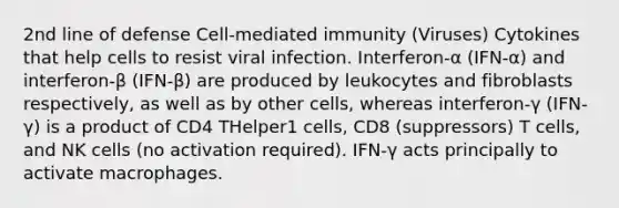 2nd line of defense Cell-mediated immunity (Viruses) Cytokines that help cells to resist viral infection. Interferon-α (IFN-α) and interferon-β (IFN-β) are produced by leukocytes and fibroblasts respectively, as well as by other cells, whereas interferon-γ (IFN-γ) is a product of CD4 THelper1 cells, CD8 (suppressors) T cells, and NK cells (no activation required). IFN-γ acts principally to activate macrophages.